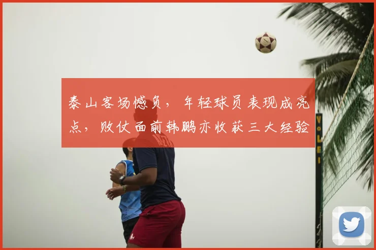 泰山客场憾负，年轻球员表现成亮点，败仗面前韩鹏亦收获三大经验