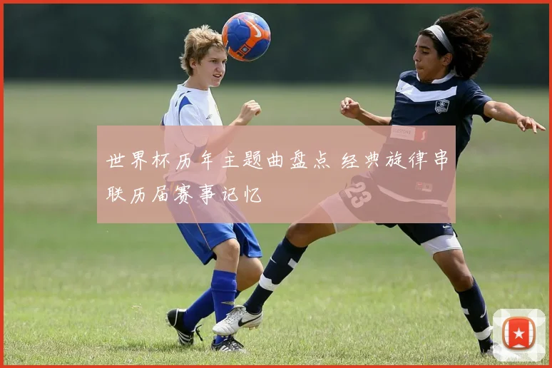 世界杯历年主题曲盘点 经典旋律串联历届赛事记忆