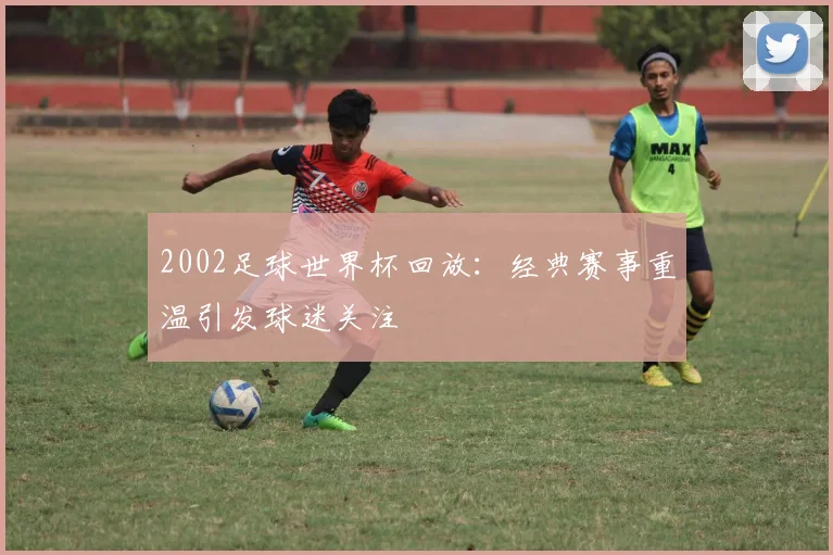 2002足球世界杯回放：经典赛事重温引发球迷关注