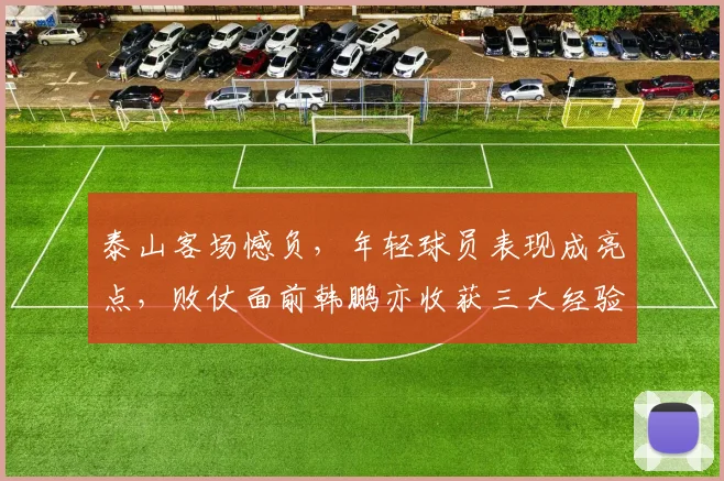 泰山客场憾负，年轻球员表现成亮点，败仗面前韩鹏亦收获三大经验