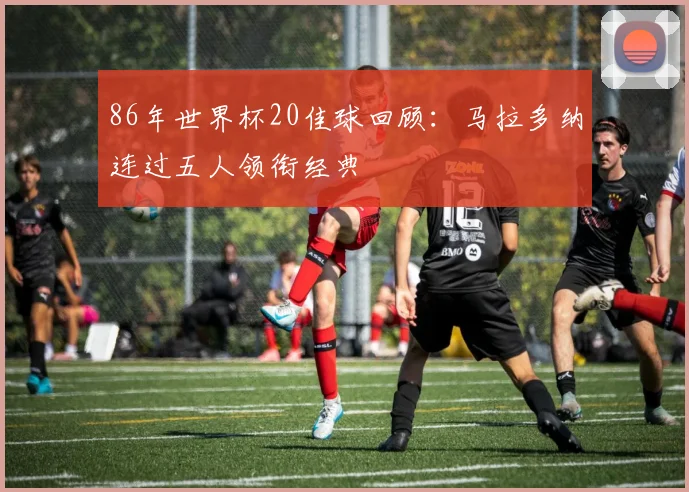 86年世界杯20佳球回顾：马拉多纳连过五人领衔经典