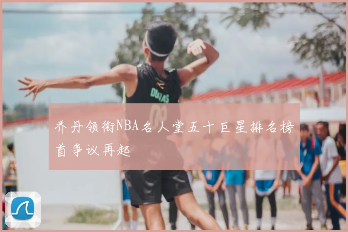 乔丹领衔NBA名人堂五十巨星排名榜首争议再起