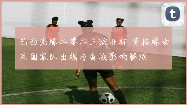 巴西无缘二零二三欧洲杯 资格缘由及国家队出线与备战影响解读