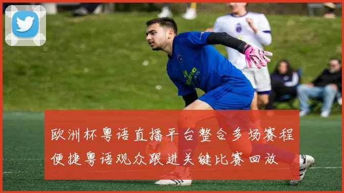 欧洲杯粤语直播平台整合多场赛程便捷粤语观众跟进关键比赛回放
