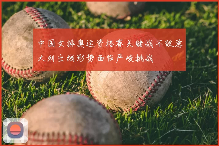 中国女排奥运资格赛关键战不敌意大利出线形势面临严峻挑战