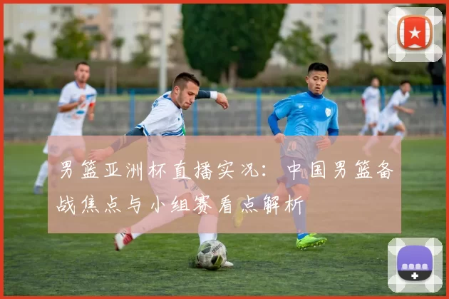 男篮亚洲杯直播实况：中国男篮备战焦点与小组赛看点解析