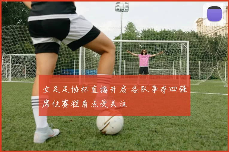 女足足协杯直播开启 各队争夺四强席位赛程看点受关注