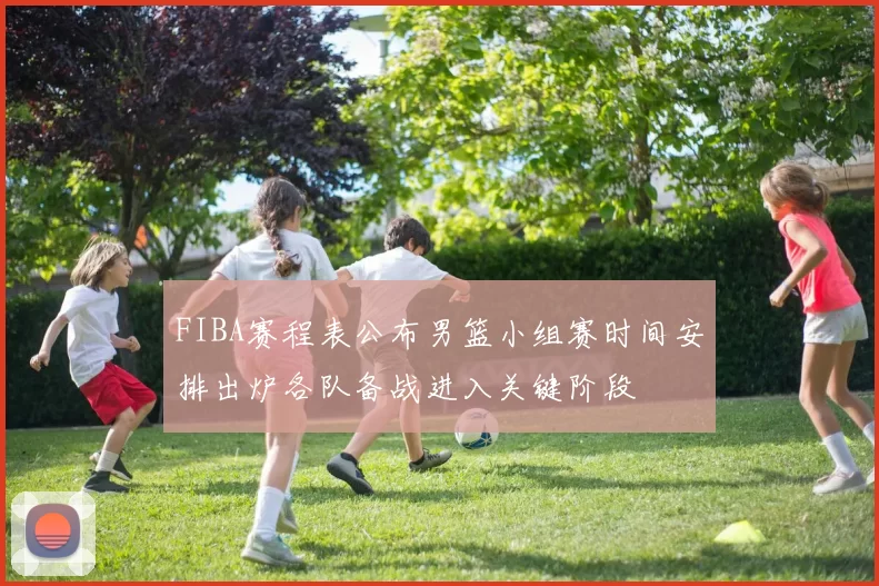 FIBA赛程表公布男篮小组赛时间安排出炉各队备战进入关键阶段