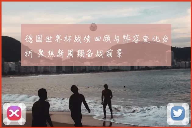 德国世界杯战绩回顾与阵容变化分析 聚焦新周期备战前景