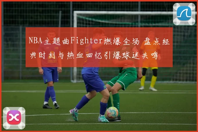 NBA主题曲Fighter燃爆全场 盘点经典时刻与热血回忆引爆球迷共鸣