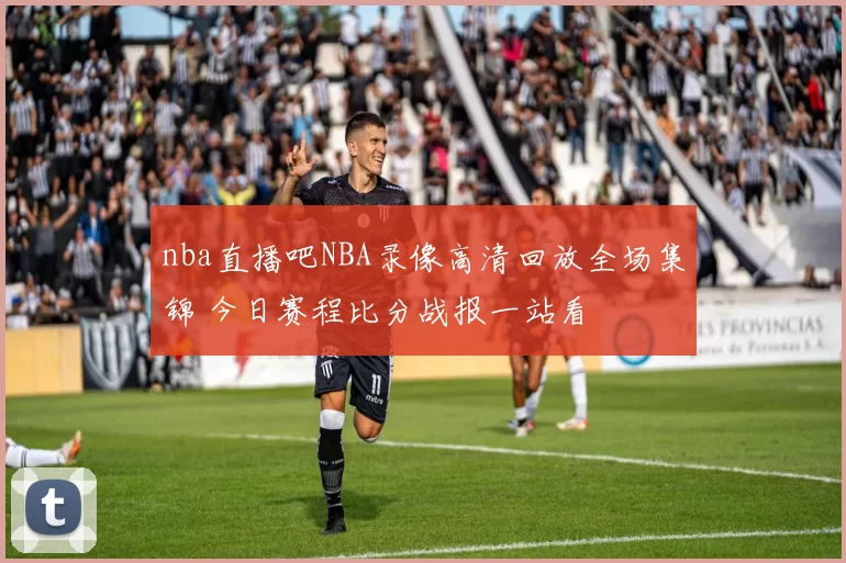 nba直播吧NBA录像高清回放全场集锦 今日赛程比分战报一站看