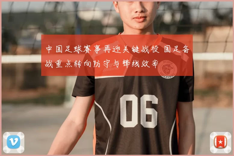 中国足球赛事再迎关键战役 国足备战重点转向防守与锋线效率