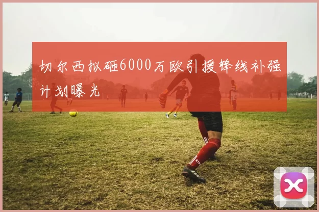 切尔西拟砸6000万欧引援锋线补强计划曝光