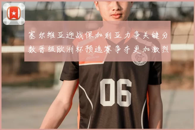 塞尔维亚迎战保加利亚力争关键分数晋级欧洲杯预选赛争夺更加激烈