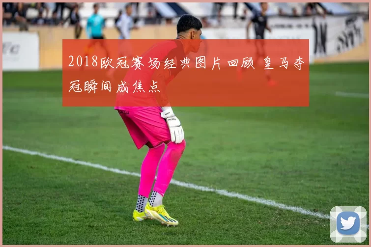 2018欧冠赛场经典图片回顾 皇马夺冠瞬间成焦点