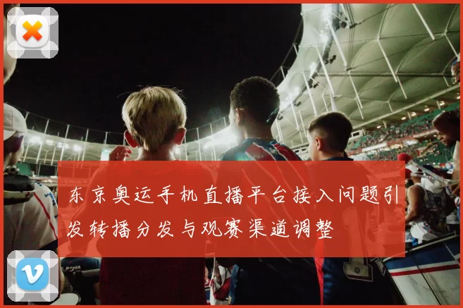 东京奥运手机直播平台接入问题引发转播分发与观赛渠道调整