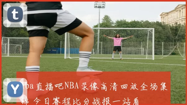 nba直播吧NBA录像高清回放全场集锦 今日赛程比分战报一站看