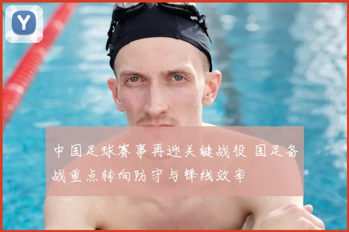 中国足球赛事再迎关键战役 国足备战重点转向防守与锋线效率