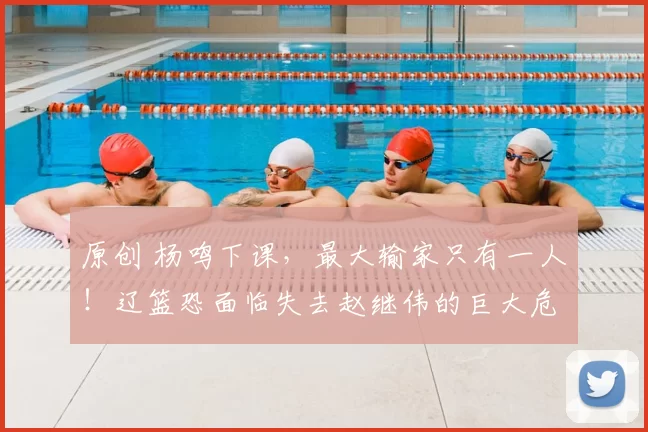 原创 杨鸣下课，最大输家只有一人！辽篮恐面临失去赵继伟的巨大危机