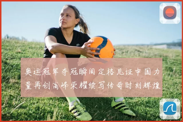 奥运冠军夺冠瞬间定格见证中国力量再创高峰荣耀续写传奇时刻辉煌