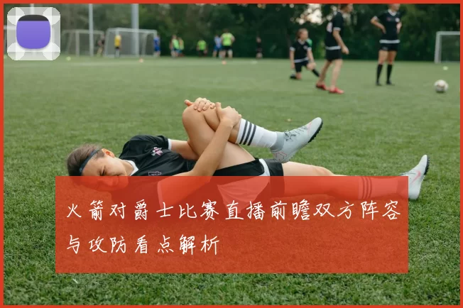 火箭对爵士比赛直播前瞻双方阵容与攻防看点解析