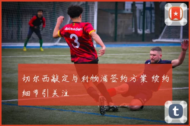 切尔西敲定与利物浦签约方案 续约细节引关注