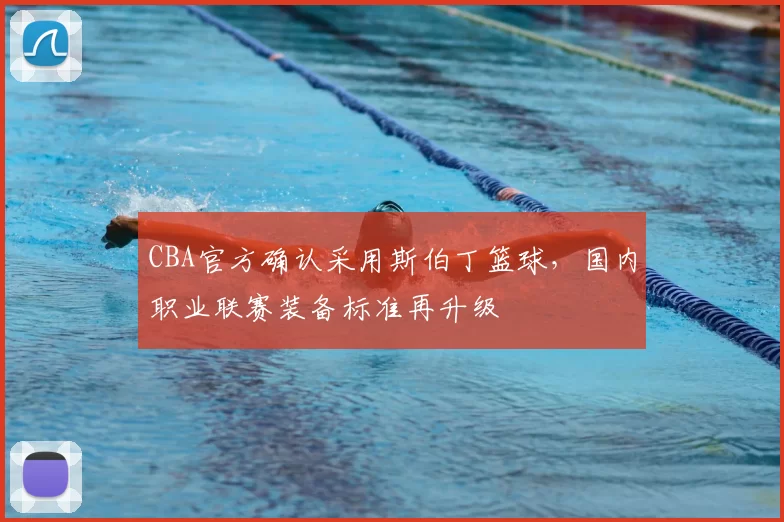 CBA官方确认采用斯伯丁篮球，国内职业联赛装备标准再升级