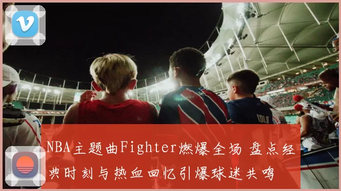 NBA主题曲Fighter燃爆全场 盘点经典时刻与热血回忆引爆球迷共鸣