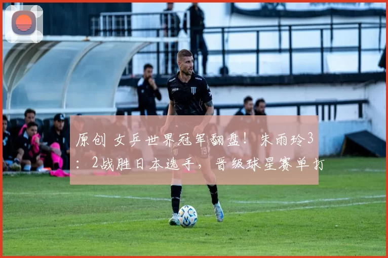 原创 女乒世界冠军翻盘！朱雨玲3：2战胜日本选手，晋级球星赛单打4强