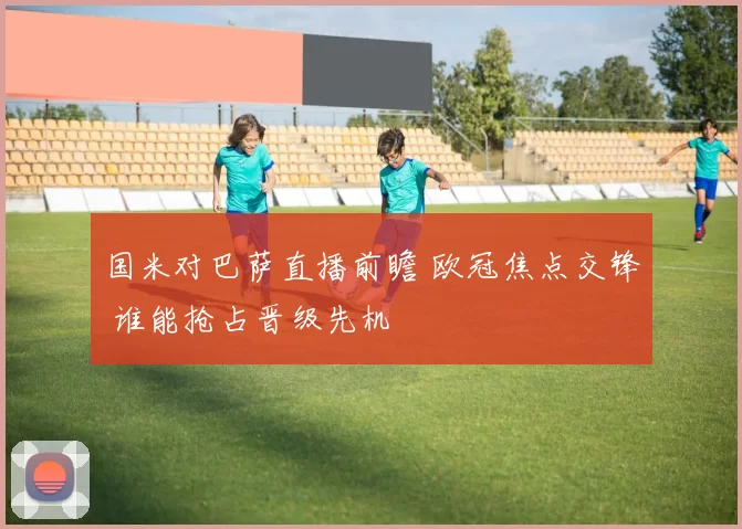 国米对巴萨直播前瞻 欧冠焦点交锋 谁能抢占晋级先机