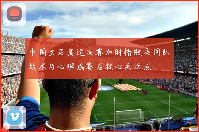 中国女足奥运决赛加时惜败美国队战术与心理成赛后核心关注点