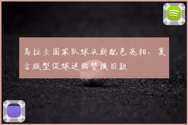 乌拉圭国家队球衣新配色亮相,复古版型促球迷购替换旧款