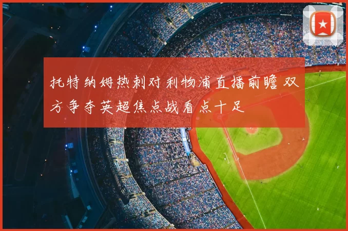 托特纳姆热刺对利物浦直播前瞻 双方争夺英超焦点战看点十足