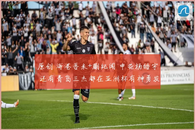 原创 海港吾米+蒯纪闻 申花杨皓宇 还有青岛三杰都在亚洲杯有神勇发挥