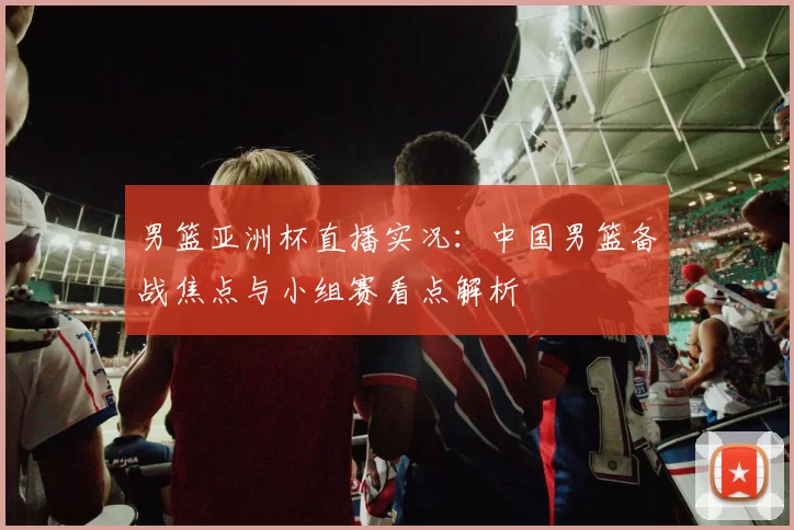 男篮亚洲杯直播实况：中国男篮备战焦点与小组赛看点解析