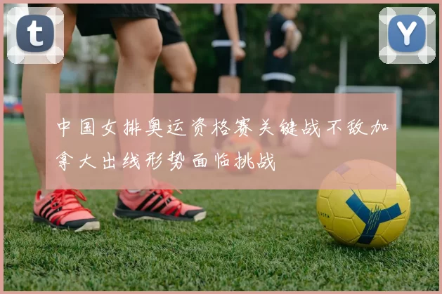 中国女排奥运资格赛关键战不敌加拿大出线形势面临挑战