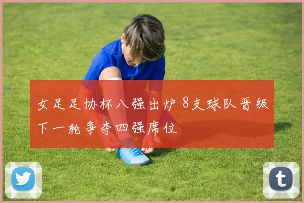 女足足协杯八强出炉 8支球队晋级下一轮争夺四强席位