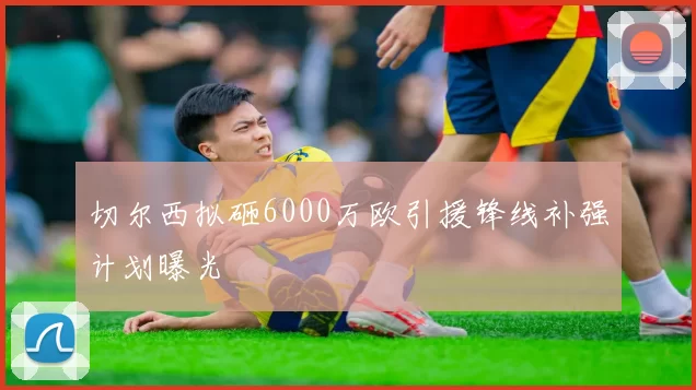 切尔西拟砸6000万欧引援锋线补强计划曝光