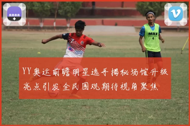 YY奥运前瞻明星选手揭秘场馆升级亮点引发全民围观期待视角聚焦