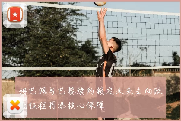 姆巴佩与巴黎续约锁定未来去向欧冠征程再添核心保障