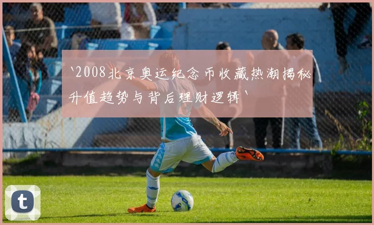 `2008北京奥运纪念币收藏热潮揭秘升值趋势与背后理财逻辑`