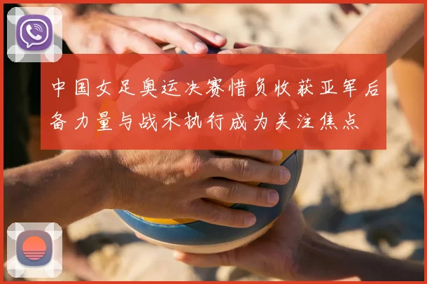 中国女足奥运决赛惜负收获亚军后备力量与战术执行成为关注焦点