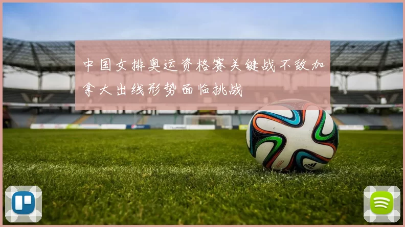 中国女排奥运资格赛关键战不敌加拿大出线形势面临挑战