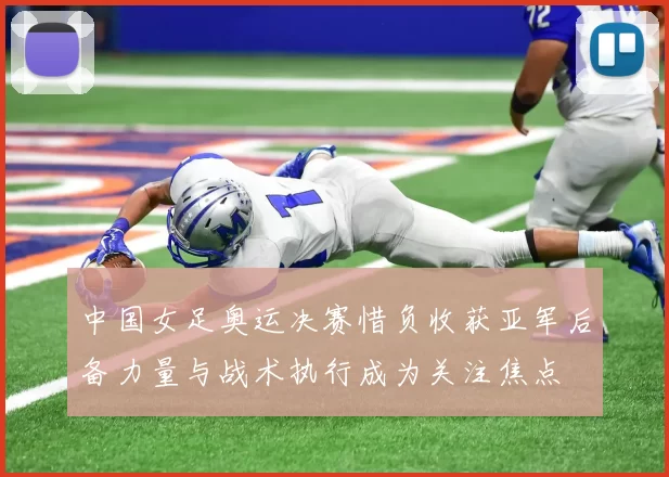 中国女足奥运决赛惜负收获亚军后备力量与战术执行成为关注焦点