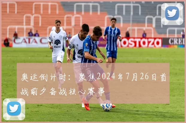 奥运倒计时：聚焦2024年7月26日首战前夕备战核心赛事