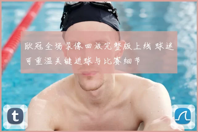 欧冠全场录像回放完整版上线 球迷可重温关键进球与比赛细节