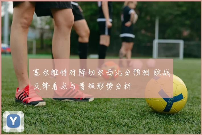 塞尔维特对阵切尔西比分预测 欧战交锋看点与晋级形势分析