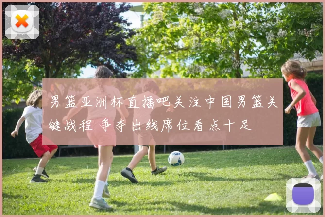 男篮亚洲杯直播吧关注中国男篮关键战程 争夺出线席位看点十足