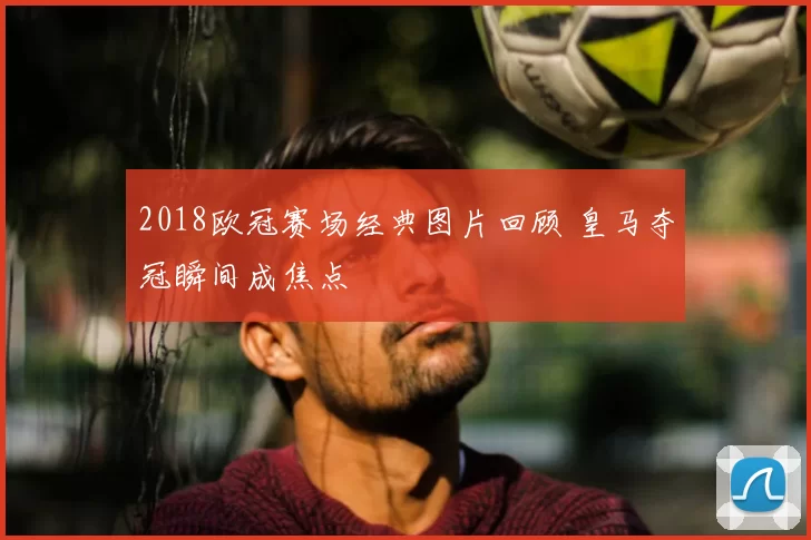 2018欧冠赛场经典图片回顾 皇马夺冠瞬间成焦点