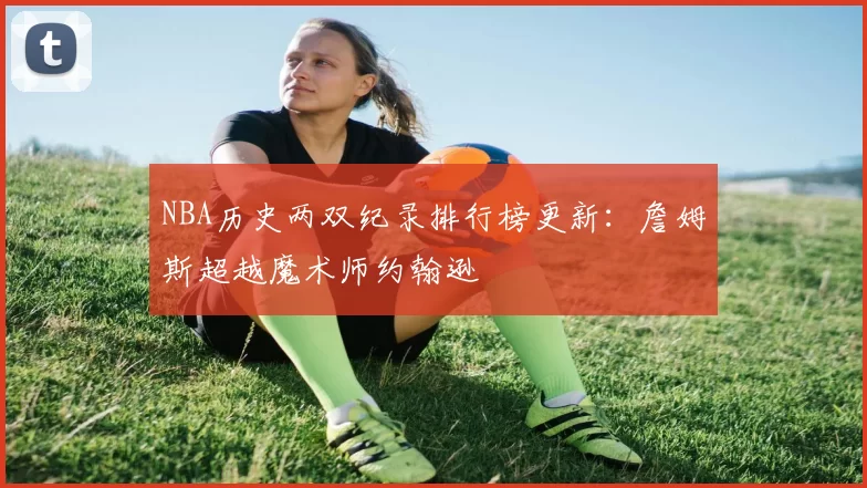 NBA历史两双纪录排行榜更新：詹姆斯超越魔术师约翰逊